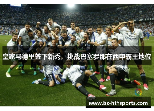 皇家马德里签下新秀，挑战巴塞罗那在西甲霸主地位