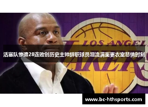 活塞队惨遭28连败创历史主帅辞职球员泪流满面更衣室悲情时刻